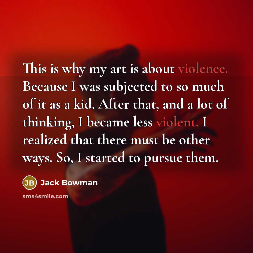 “This is why my art is about violence. Because I was subjected to so much of it as a kid. After that, and a lot of thinking, I became less violent. I realized that there must be other ways. So, I started to pursue them.” quote by Jack Bowman
