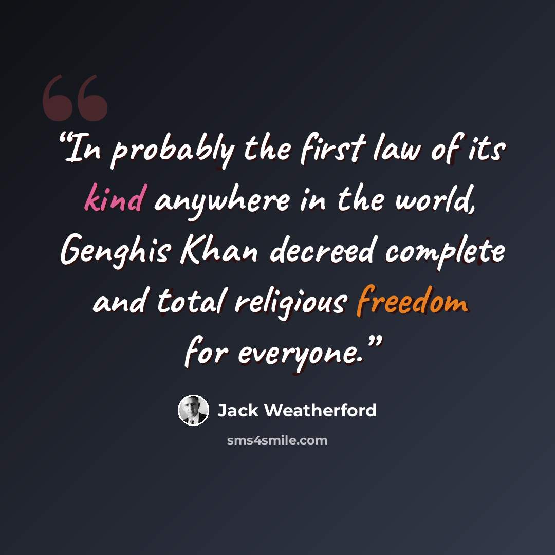 “In probably the first law of its kind anywhere in the world, Genghis Khan decreed complete and total religious freedom for everyone.” quote by Jack Weatherford