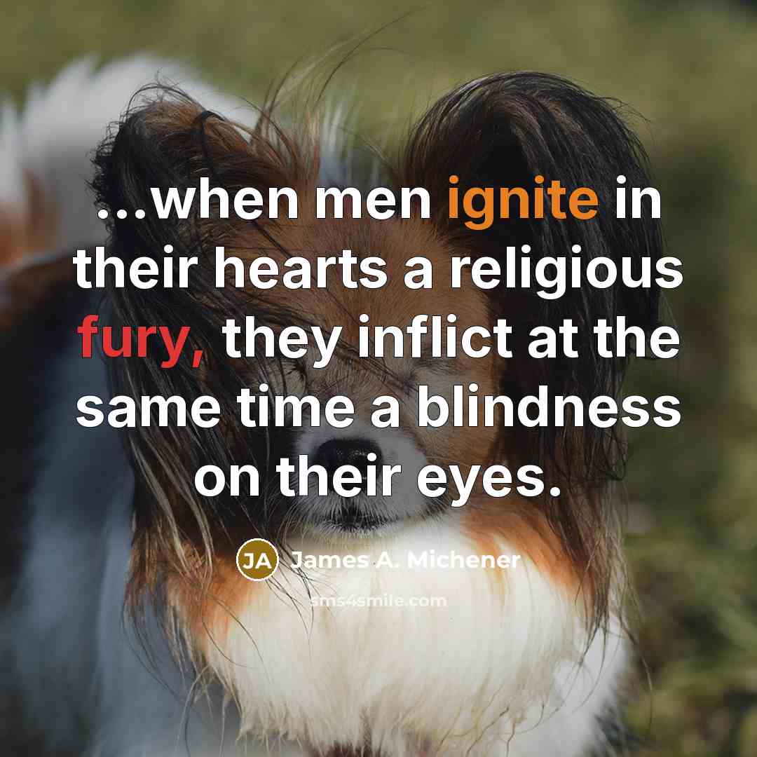 “...when men ignite in their hearts a religious fury, they inflict at the same time a blindness on their eyes.” quote by James A. Michener