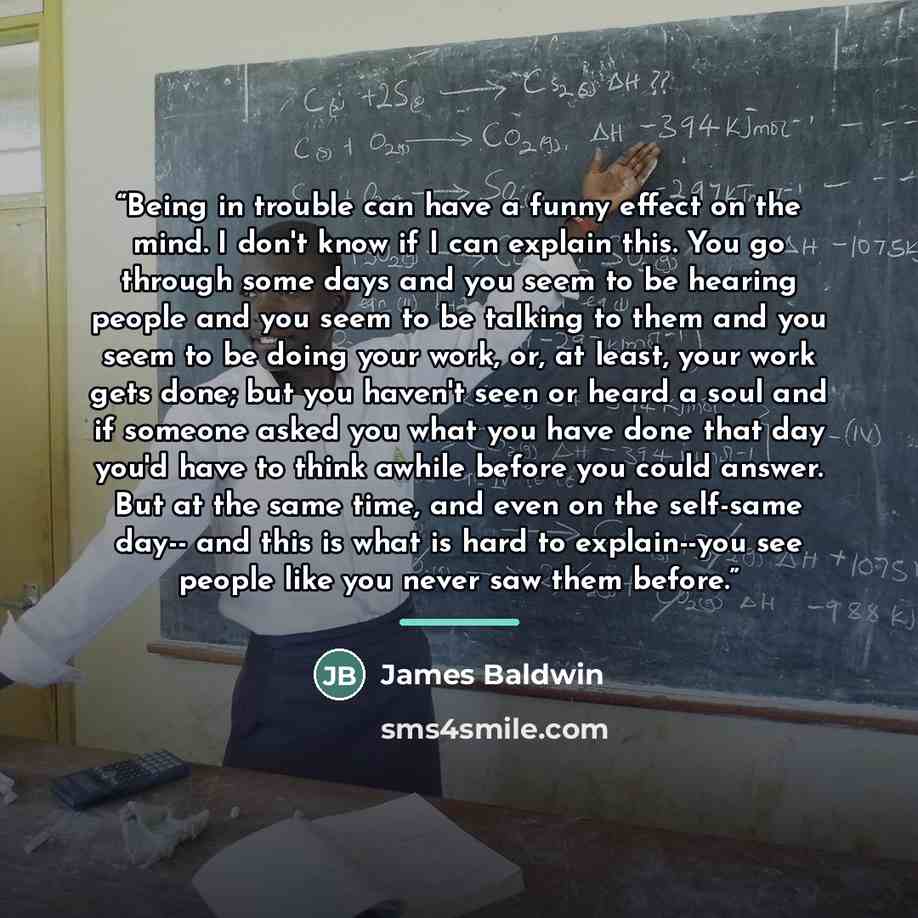 “Being in trouble can have a funny effect on the mind. I don't know if I can explain this. You go through some days and you seem to be hearing people and you seem to be talking to them and you seem to be doing your work, or, at least, your work gets done; but you haven't seen or heard a soul and if…” quote by James Baldwin