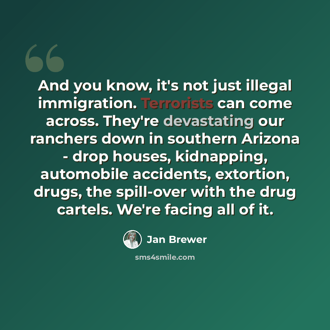“And you know, it's not just illegal immigration. Terrorists can come across. They're devastating our ranchers down in southern Arizona - drop houses, kidnapping, automobile accidents, extortion, drugs, the spill-over with the drug cartels. We're facing all of it.” quote by Jan Brewer