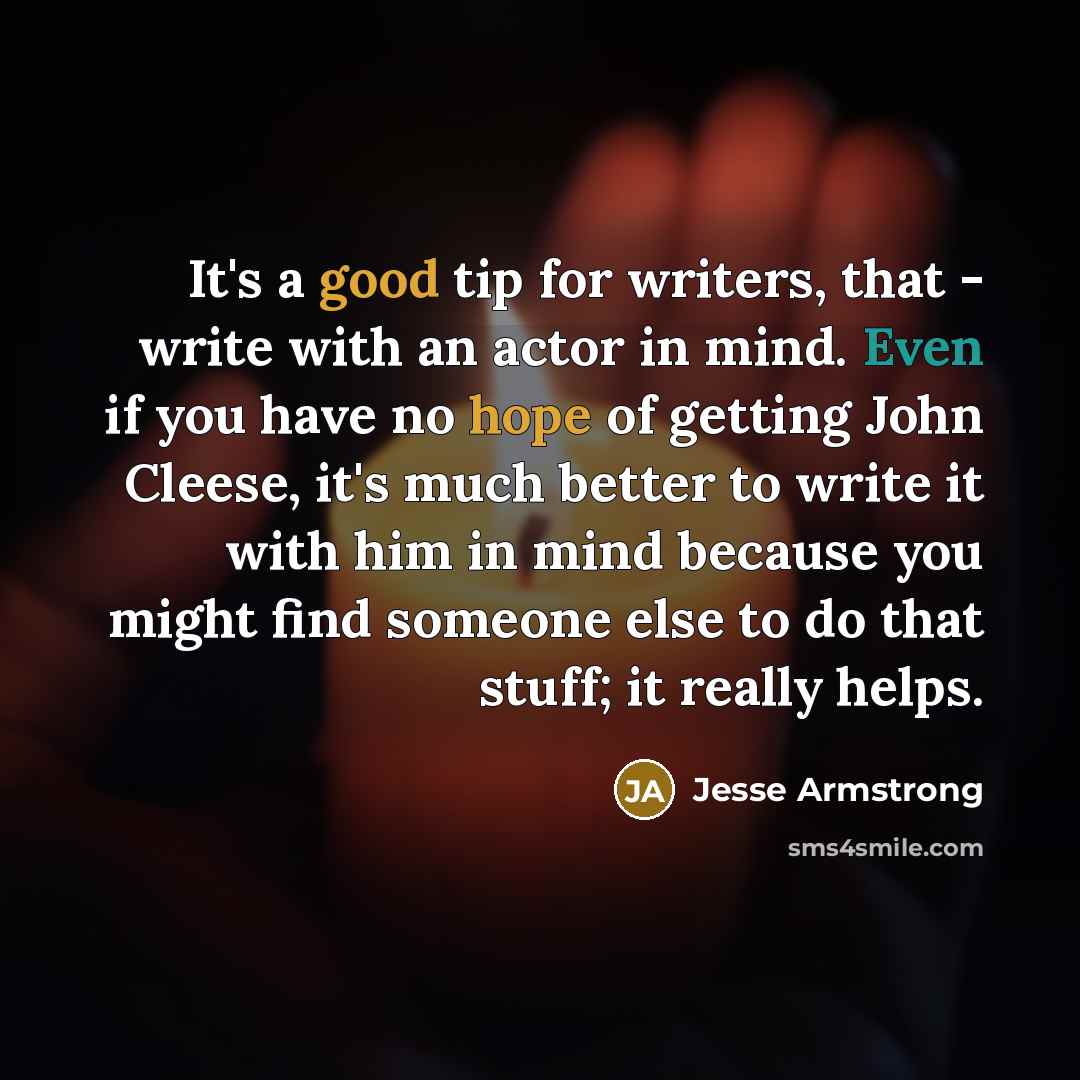 “It's a good tip for writers, that - write with an actor in mind. Even if you have no hope of getting John Cleese, it's much better to write it with him in mind because you might find someone else to do that stuff; it really helps.” quote by Jesse Armstrong
