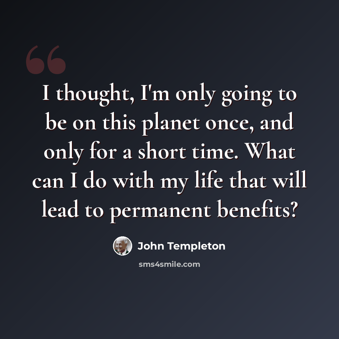 “I thought, I'm only going to be on this planet once, and only for a short time. What can I do with my life that will lead to permanent benefits?” quote by John Templeton
