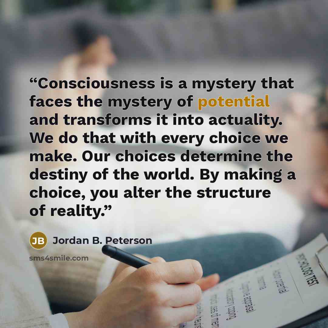 “Consciousness is a mystery that faces the mystery of potential and transforms it into actuality. We do that with every choice we make. Our choices determine the destiny of the world. By making a choice, you alter the structure of reality.” quote by Jordan B. Peterson