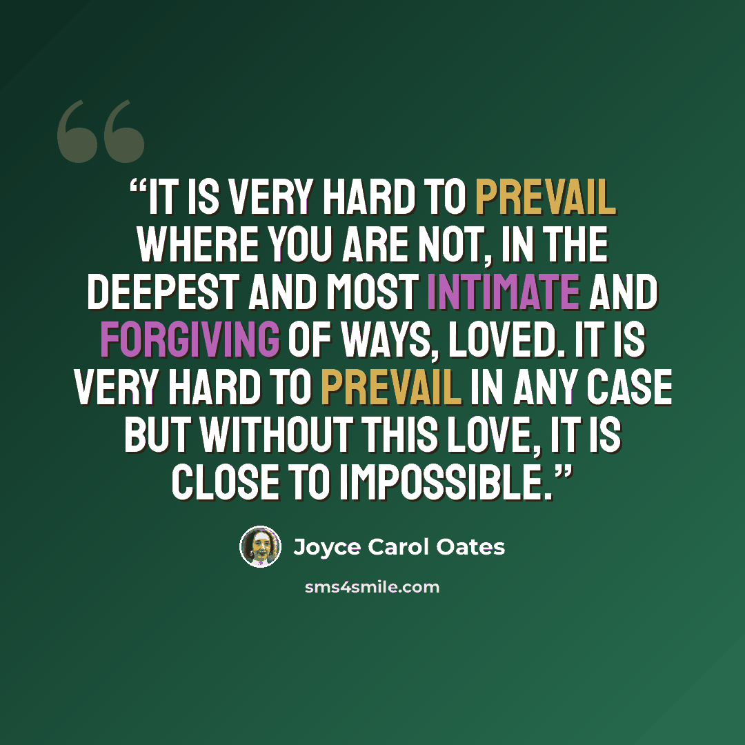 “It is very hard to prevail where you are not, in the deepest and most intimate and forgiving of ways, loved. It is very hard to prevail in any case but without this love, it is close to impossible.” quote by Joyce Carol Oates