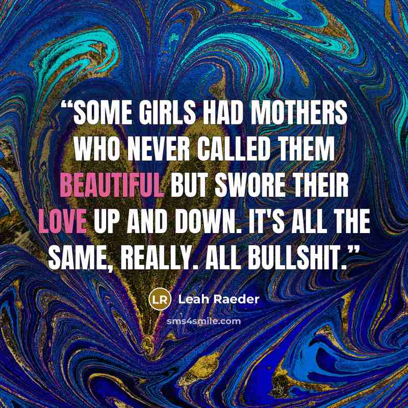 “Some girls had mothers who never called them beautiful but swore their love up and down. It's all the same, really. All bullshit.” quote by Leah Raeder