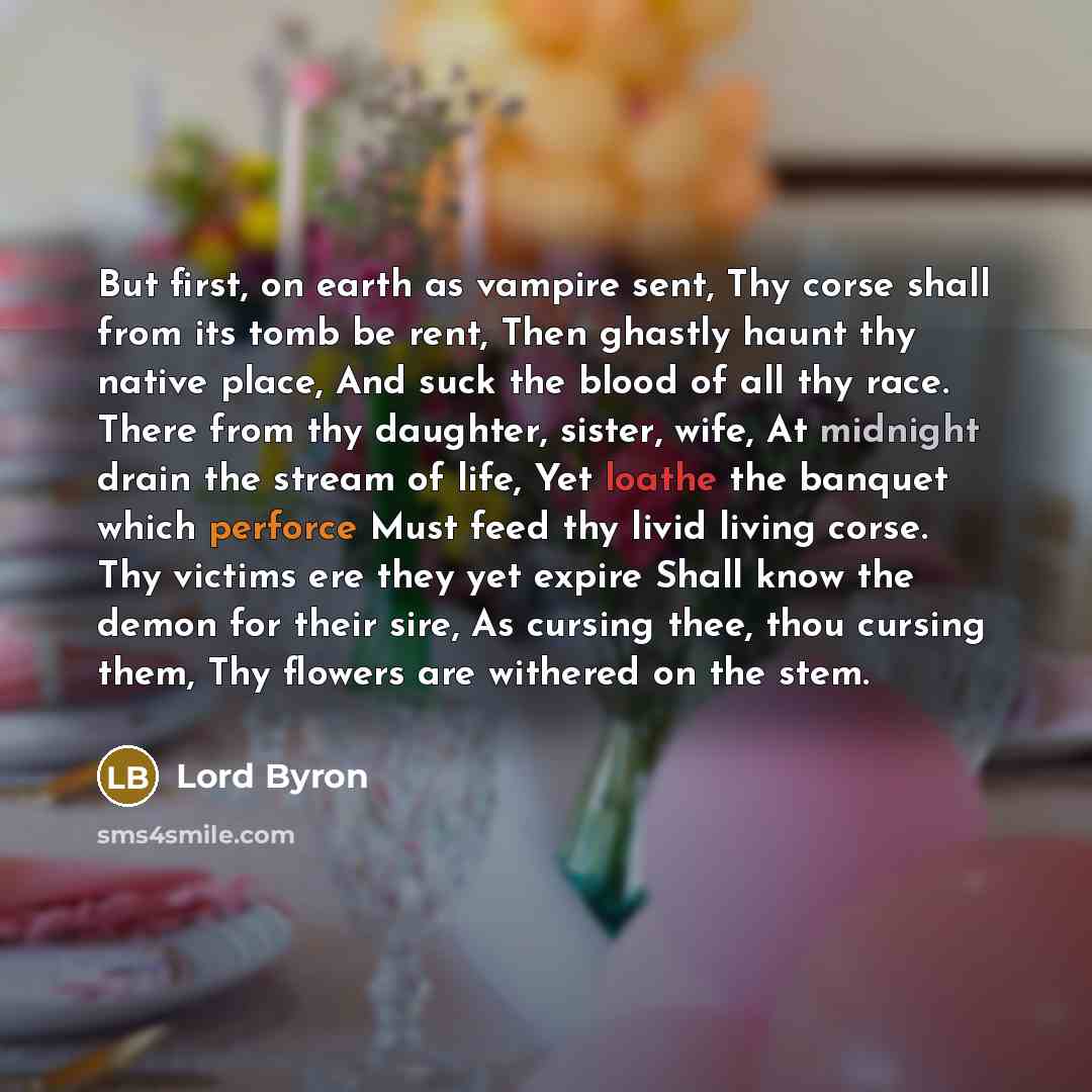 “But first, on earth as vampire sent, Thy corse shall from its tomb be rent, Then ghastly haunt thy native place, And suck the blood of all thy race. There from thy daughter, sister, wife, At midnight drain the stream of life, Yet loathe the banquet which perforce Must feed thy livid living corse…” quote by Lord Byron
