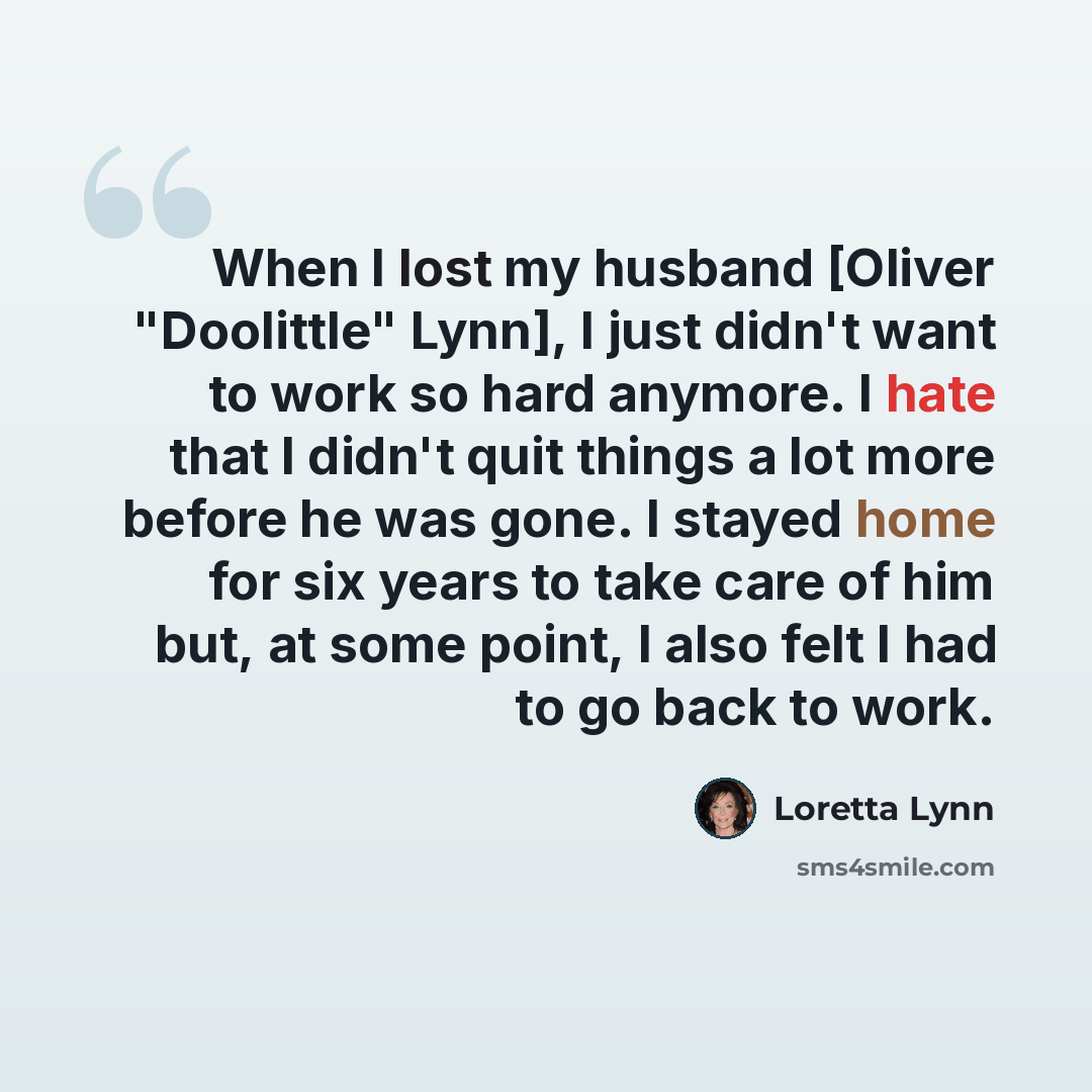 “When I lost my husband [Oliver "Doolittle" Lynn], I just didn't want to work so hard anymore. I hate that I didn't quit things a lot more before he was gone. I stayed home for six years to take care of him but, at some point, I also felt I had to go back to work.” quote by Loretta Lynn