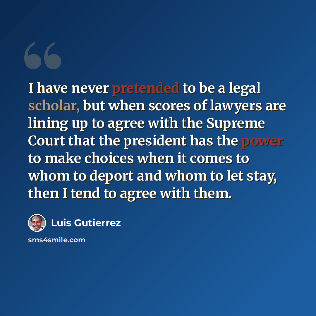 “I have never pretended to be a legal scholar, but when scores of lawyers are lining up to agree with the Supreme Court that the president has the power to make choices when it comes to whom to deport and whom to let stay, then I tend to agree with them.” quote by Luis Gutierrez