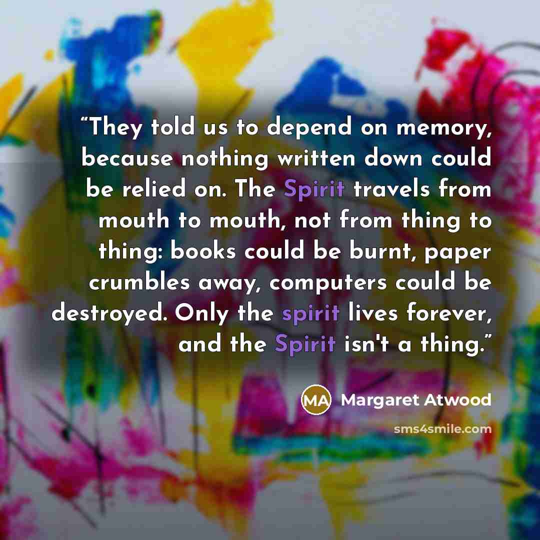 “They told us to depend on memory, because nothing written down could be relied on. The Spirit travels from mouth to mouth, not from thing to thing: books could be burnt, paper crumbles away, computers could be destroyed. Only the spirit lives forever, and the Spirit isn't a thing.” quote by Margaret Atwood