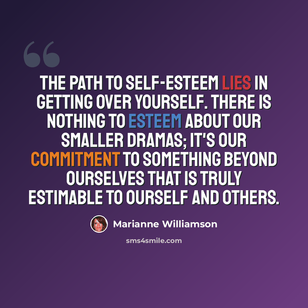“The path to self-esteem lies in getting over yourself. There is nothing to esteem about our smaller dramas; it's our commitment to something beyond ourselves that is truly estimable to ourself and others.” quote by Marianne Williamson