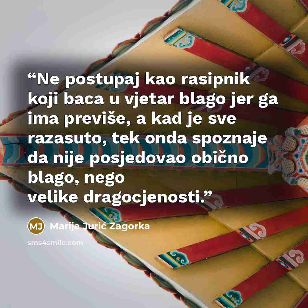 “Ne postupaj kao rasipnik koji baca u vjetar blago jer ga ima previše, a kad je sve razasuto, tek onda spoznaje da nije posjedovao obično blago, nego velike dragocjenosti.” quote by Marija Jurić Zagorka