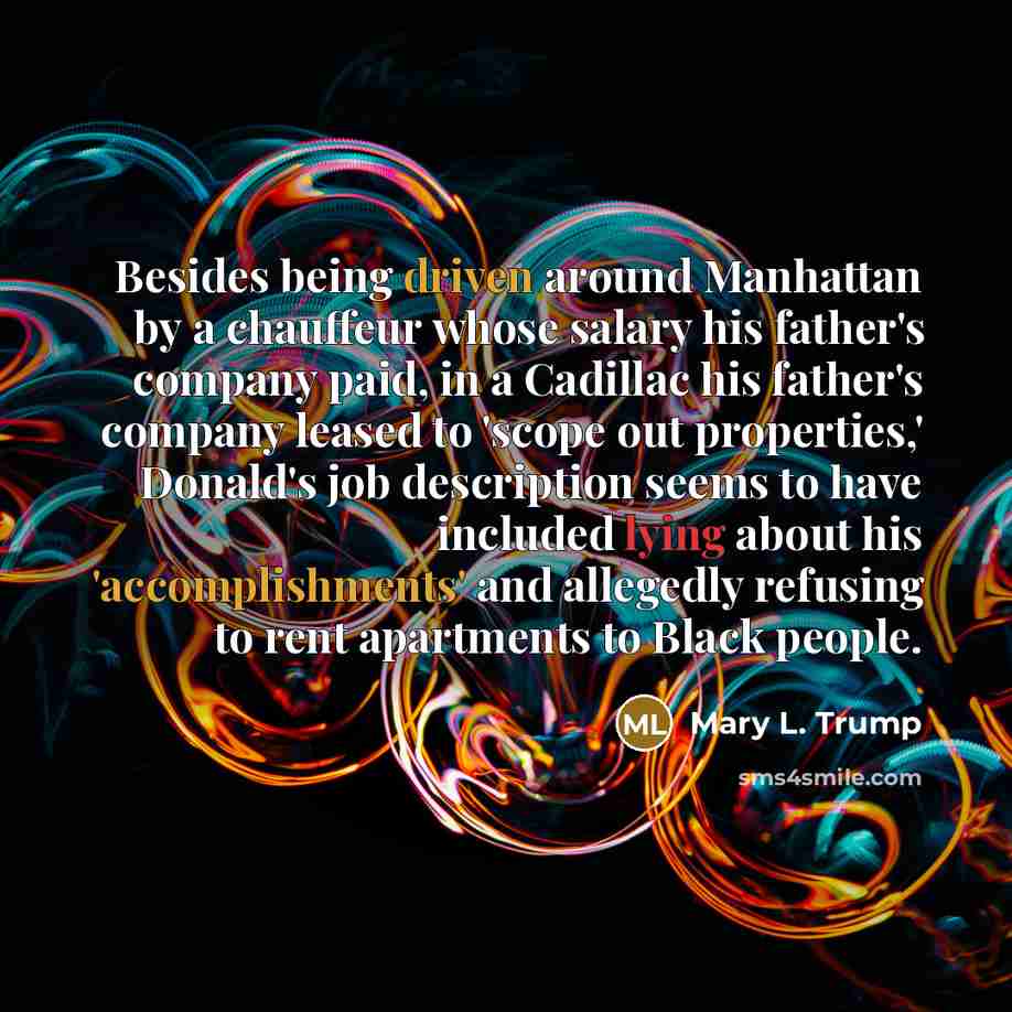 “Besides being driven around Manhattan by a chauffeur whose salary his father's company paid, in a Cadillac his father's company leased to 'scope out properties,' Donald's job description seems to have included lying about his 'accomplishments' and allegedly refusing to rent apartments to Black…” quote by Mary L. Trump