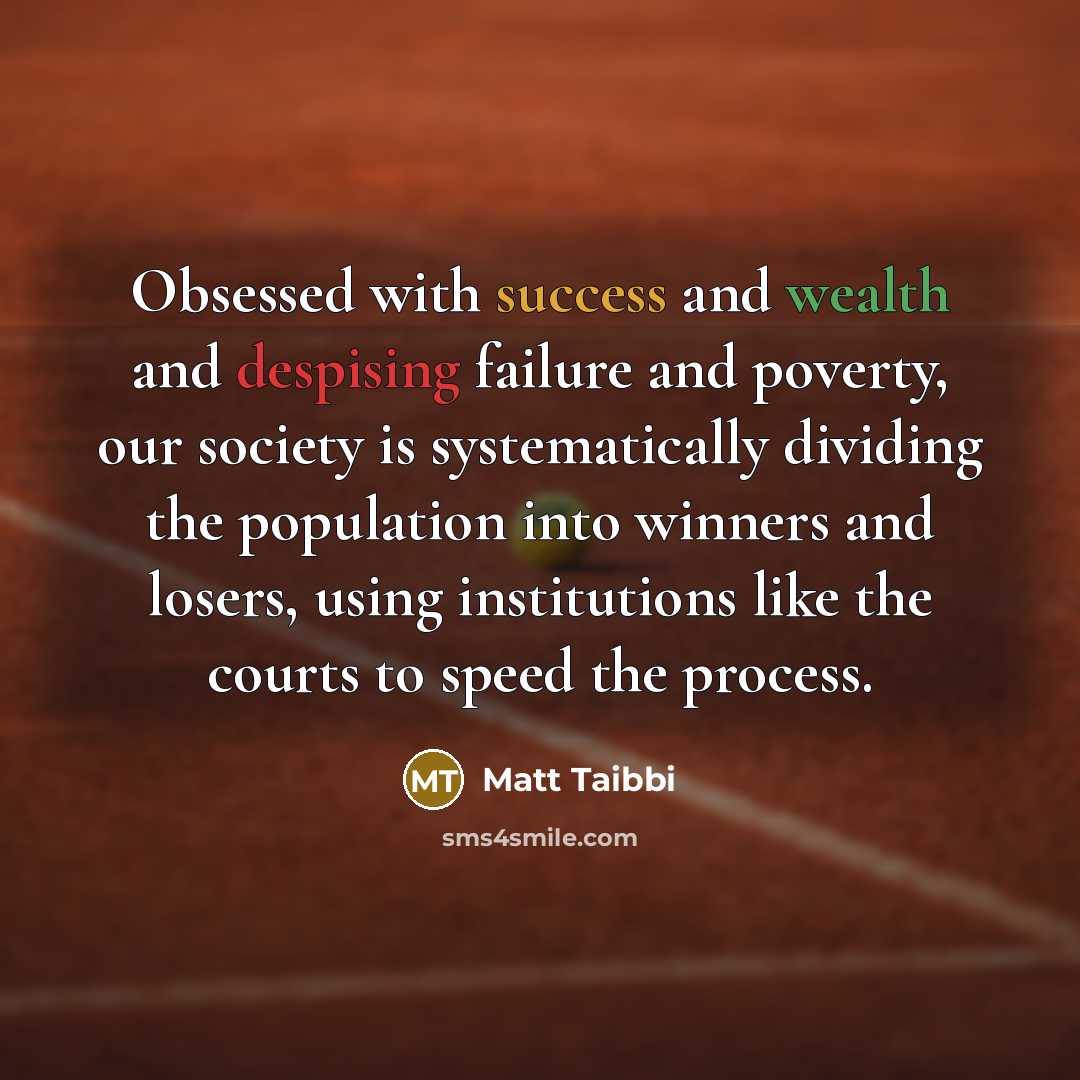 “Obsessed with success and wealth and despising failure and poverty, our society is systematically dividing the population into winners and losers, using institutions like the courts to speed the process.” quote by Matt Taibbi