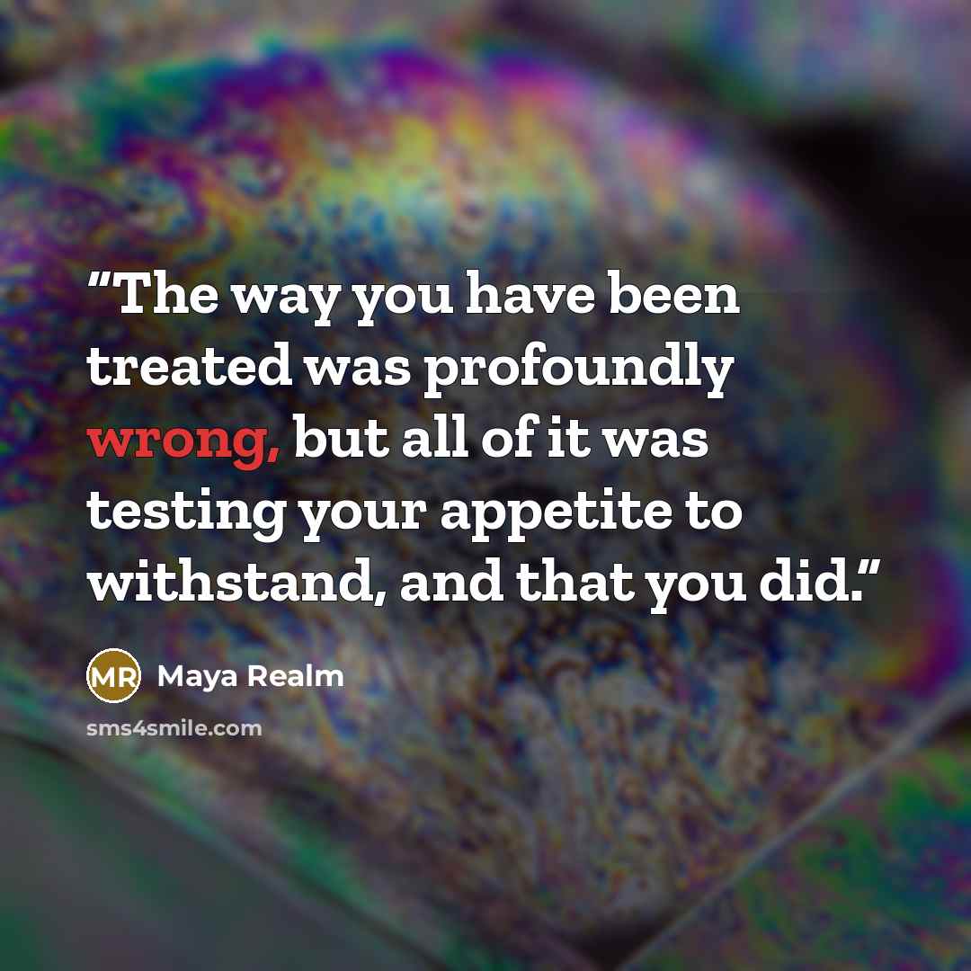 “The way you have been treated was profoundly wrong, but all of it was testing your appetite to withstand, and that you did.” quote by Maya Realm