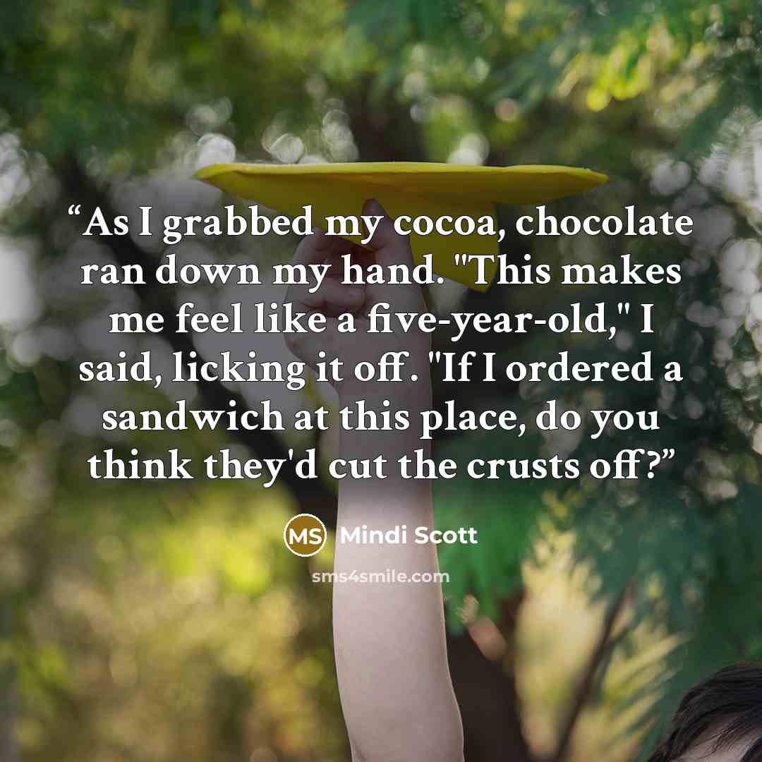 “As I grabbed my cocoa, chocolate ran down my hand. "This makes me feel like a five-year-old," I said, licking it off. "If I ordered a sandwich at this place, do you think they'd cut the crusts off?” quote by Mindi Scott