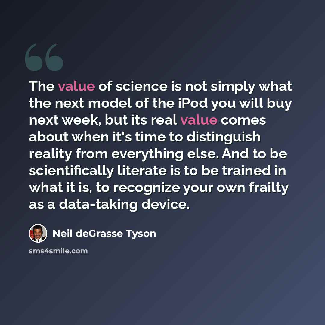 “The value of science is not simply what the next model of the iPod you will buy next week, but its real value comes about when it's time to distinguish reality from everything else. And to be scientifically literate is to be trained in what it is, to recognize your own frailty as a data-taking…” quote by Neil deGrasse Tyson