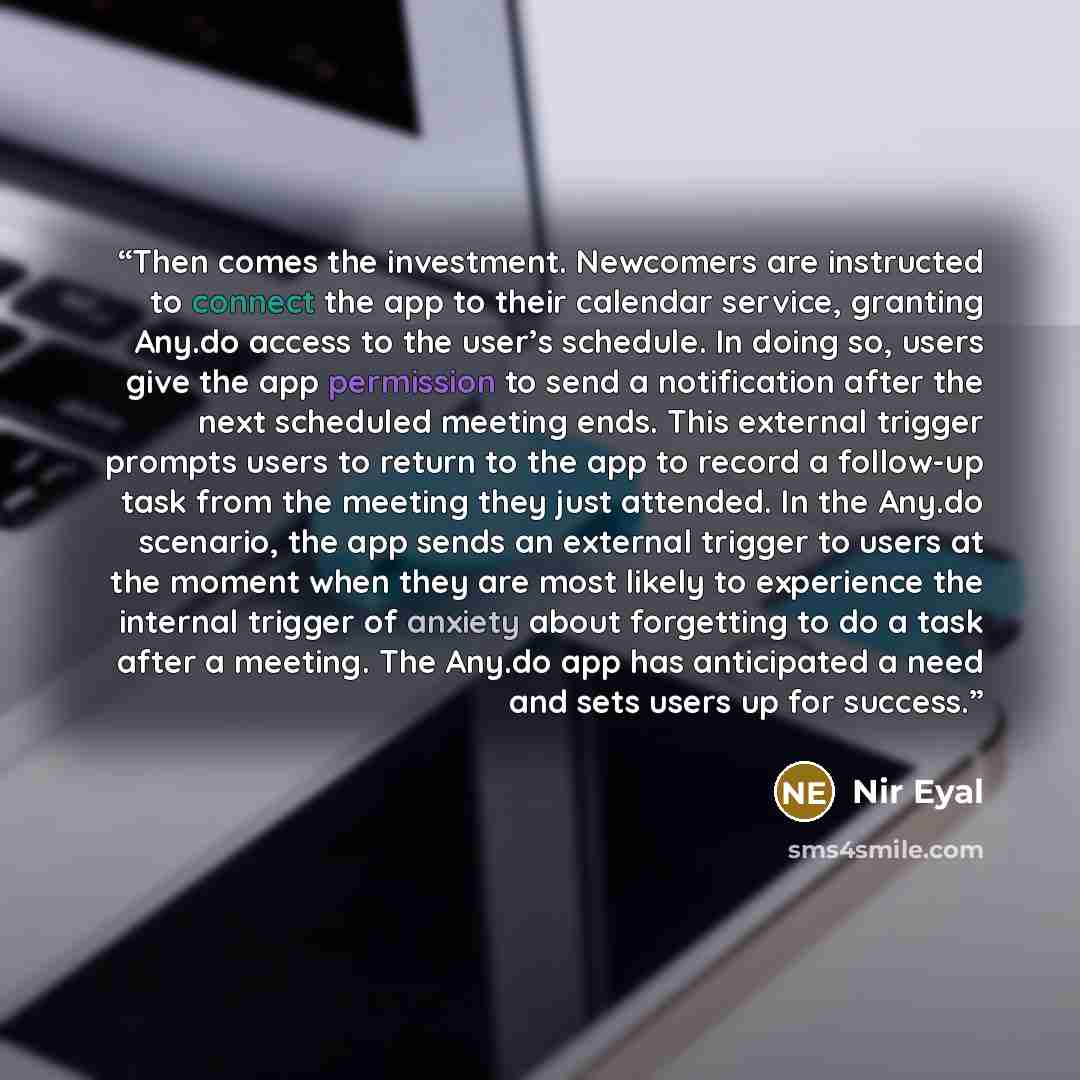 “Then comes the investment. Newcomers are instructed to connect the app to their calendar service, granting Any.do access to the user’s schedule. In doing so, users give the app permission to send a notification after the next scheduled meeting ends. This external trigger prompts users to return to…” quote by Nir Eyal