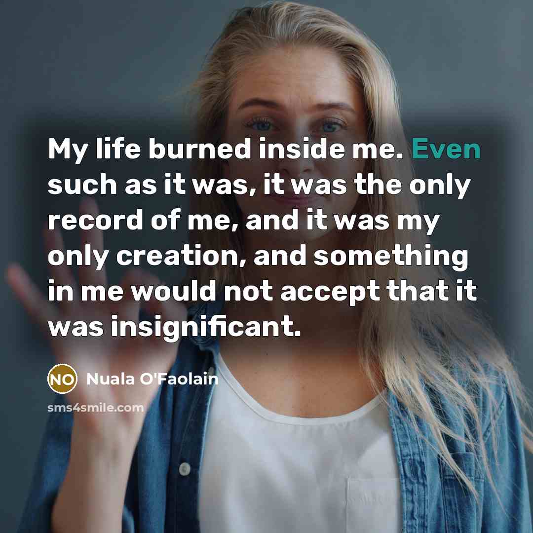 “My life burned inside me. Even such as it was, it was the only record of me, and it was my only creation, and something in me would not accept that it was insignificant.” quote by Nuala O'Faolain