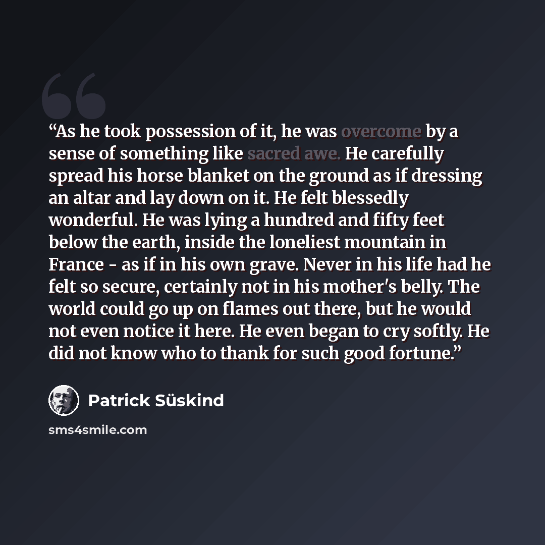 “As he took possession of it, he was overcome by a sense of something like sacred awe. He carefully spread his horse blanket on the ground as if dressing an altar and lay down on it. He felt blessedly wonderful. He was lying a hundred and fifty feet below the earth, inside the loneliest mountain in…” quote by Patrick Süskind