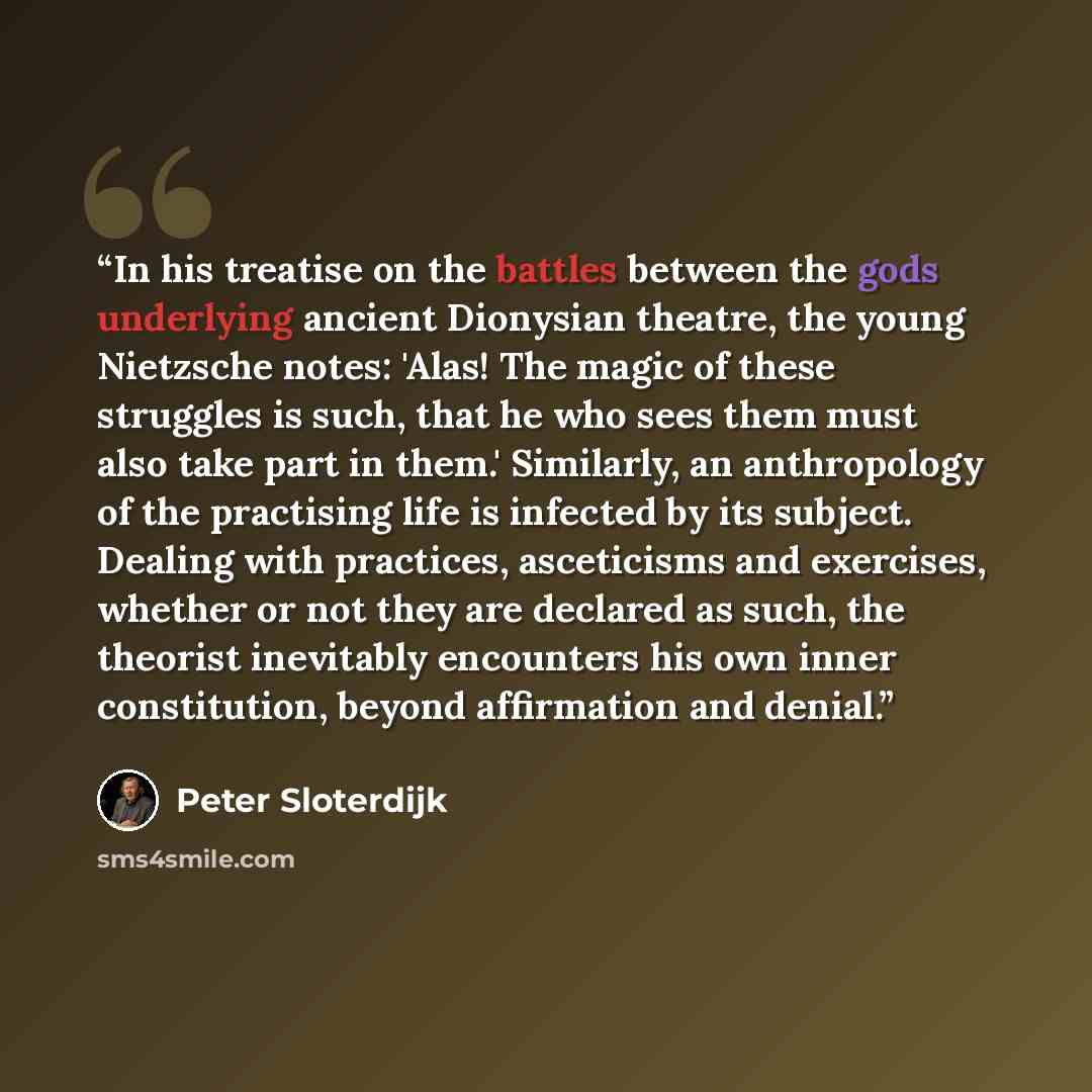 “In his treatise on the battles between the gods underlying ancient Dionysian theatre, the young Nietzsche notes: 'Alas! The magic of these struggles is such, that he who sees them must also take part in them.' Similarly, an anthropology of the practising life is infected by its subject. Dealing…” quote by Peter Sloterdijk