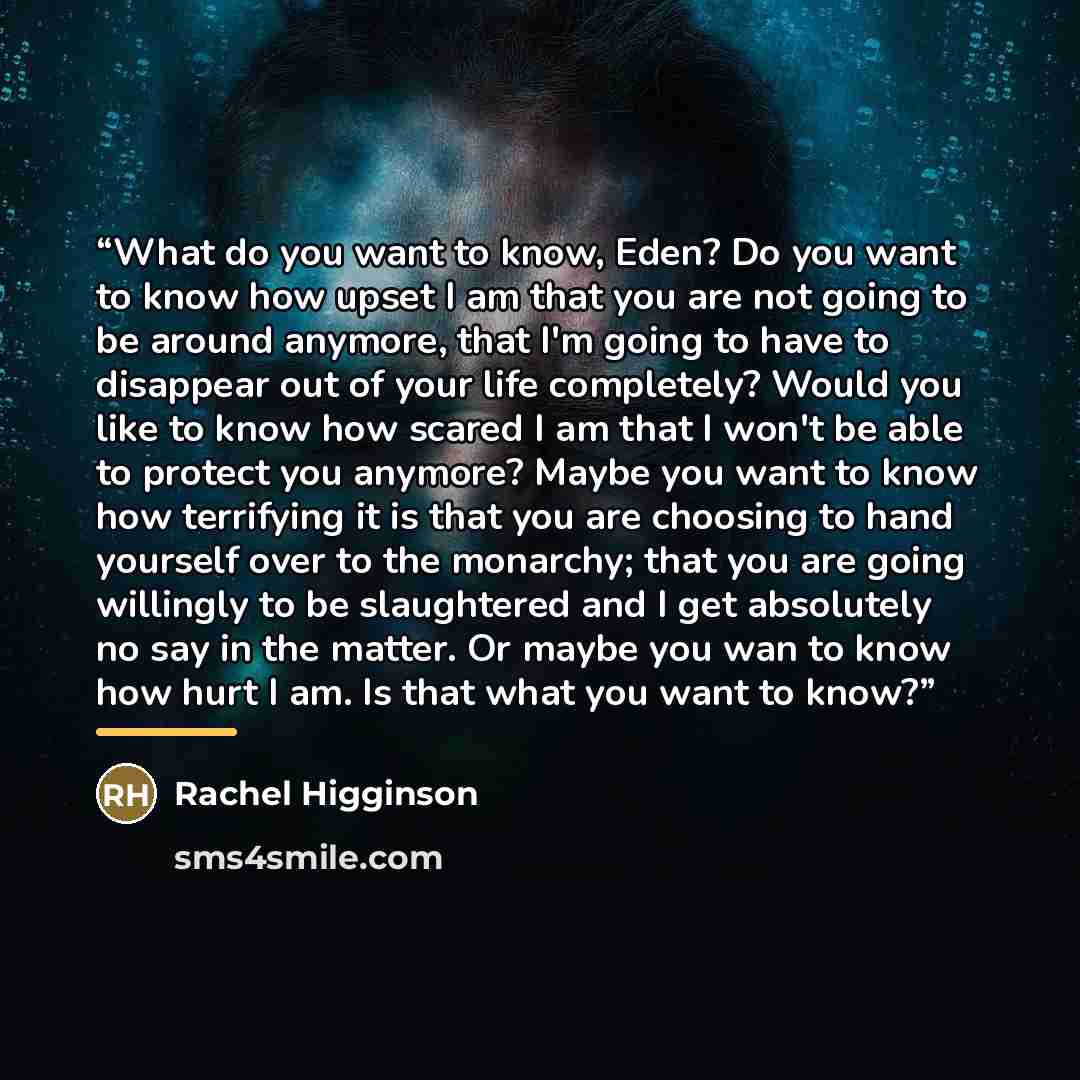 “What do you want to know, Eden? Do you want to know how upset I am that you are not going to be around anymore, that I'm going to have to disappear out of your life completely? Would you like to know how scared I am that I won't be able to protect you anymore? Maybe you want to know how terrifying…” quote by Rachel Higginson