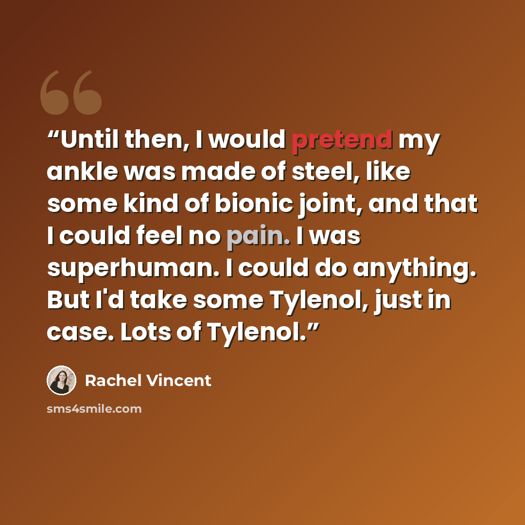 “Until then, I would pretend my ankle was made of steel, like some kind of bionic joint, and that I could feel no pain. I was superhuman. I could do anything. But I'd take some Tylenol, just in case. Lots of Tylenol.” quote by Rachel Vincent