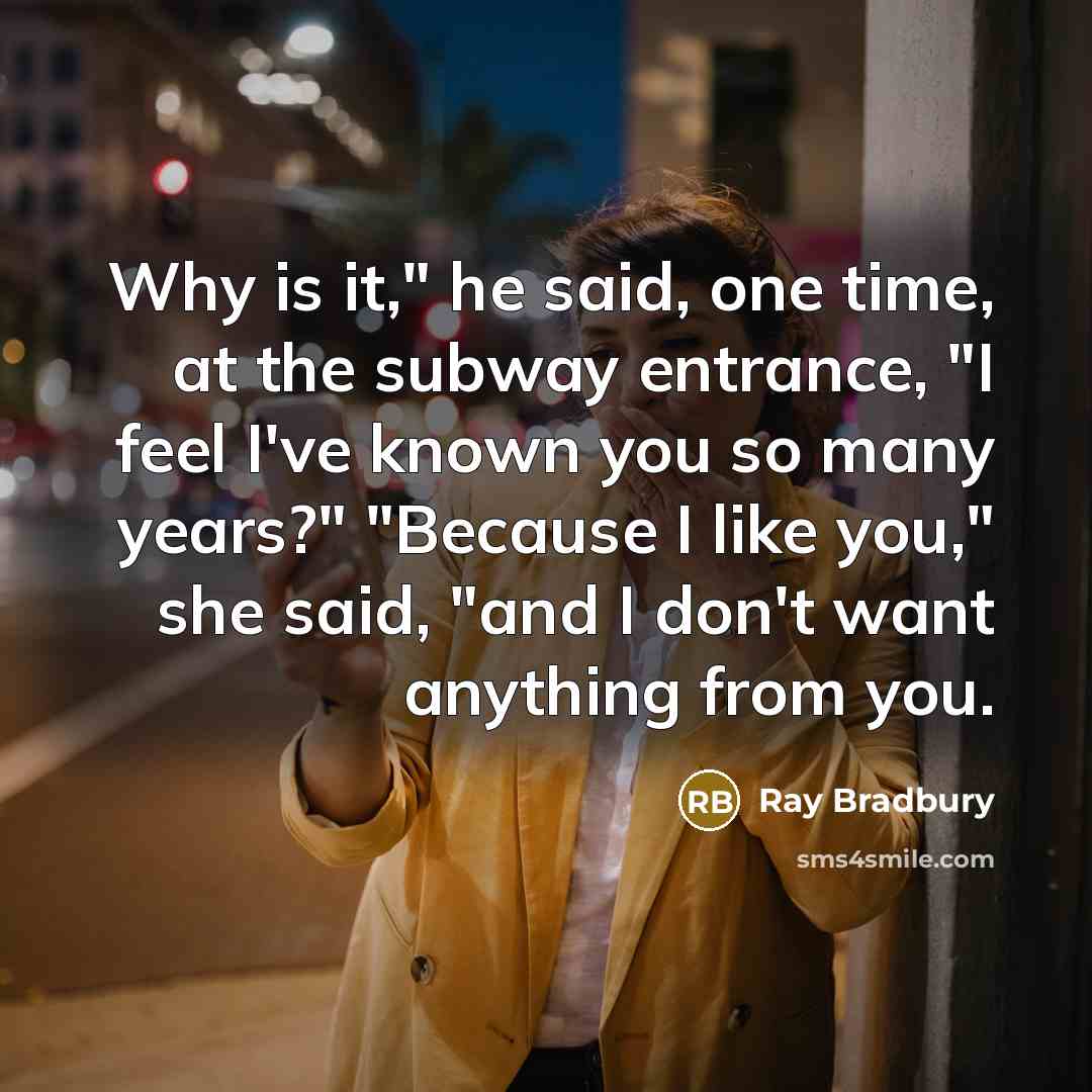 “Why is it," he said, one time, at the subway entrance, "I feel I've known you so many years?" "Because I like you," she said, "and I don't want anything from you.” quote by Ray Bradbury
