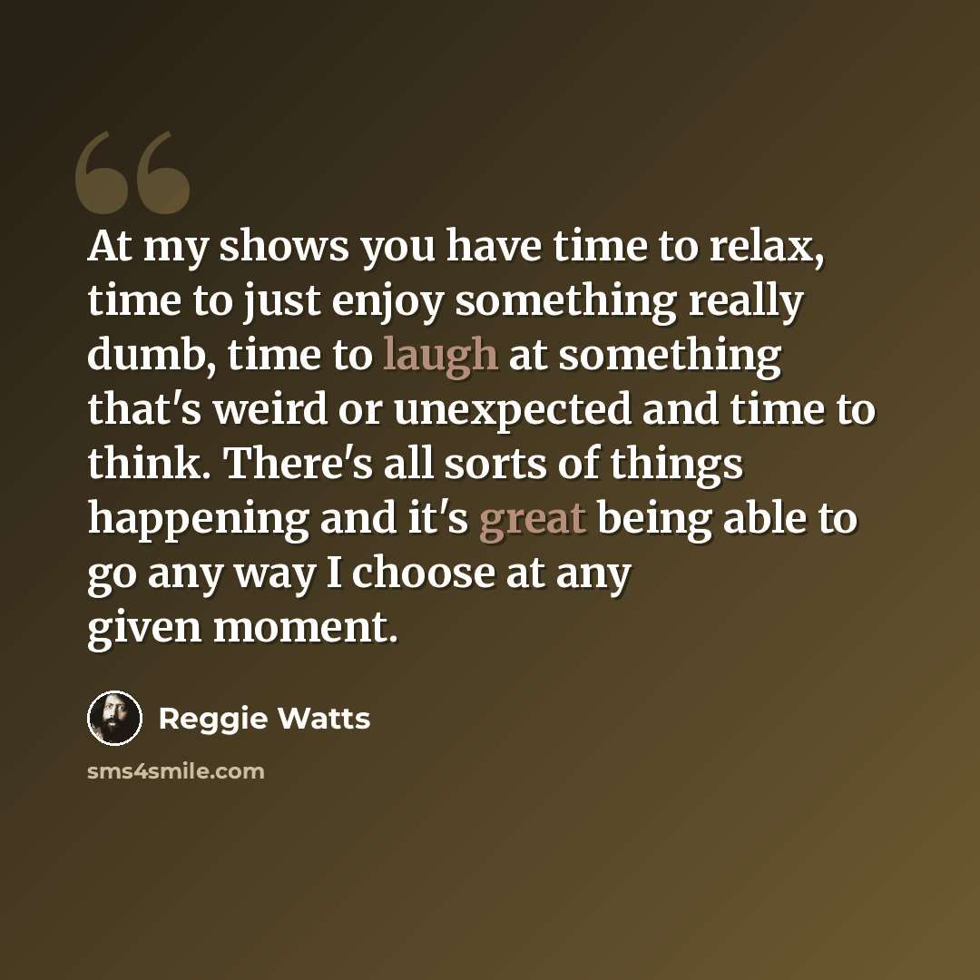 “At my shows you have time to relax, time to just enjoy something really dumb, time to laugh at something that's weird or unexpected and time to think. There's all sorts of things happening and it's great being able to go any way I choose at any given moment.” quote by Reggie Watts