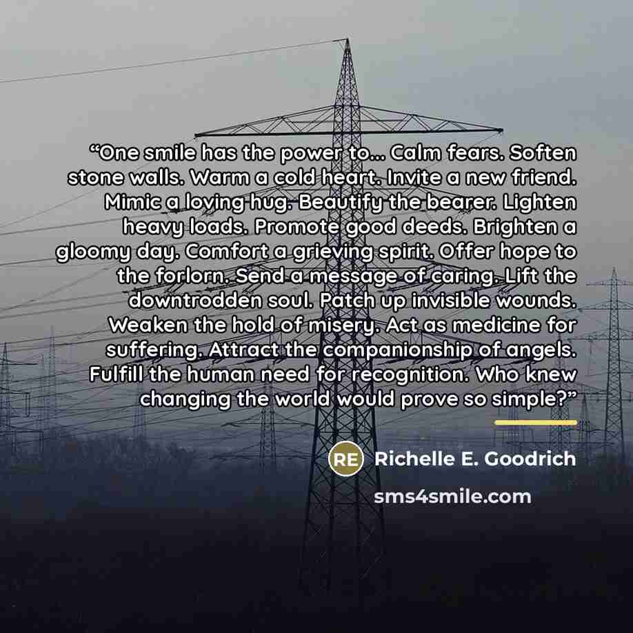 “One smile has the power to... Calm fears. Soften stone walls. Warm a cold heart. Invite a new friend. Mimic a loving hug. Beautify the bearer. Lighten heavy loads. Promote good deeds. Brighten a gloomy day. Comfort a grieving spirit. Offer hope to the forlorn. Send a message of caring. Lift the…” quote by Richelle E. Goodrich
