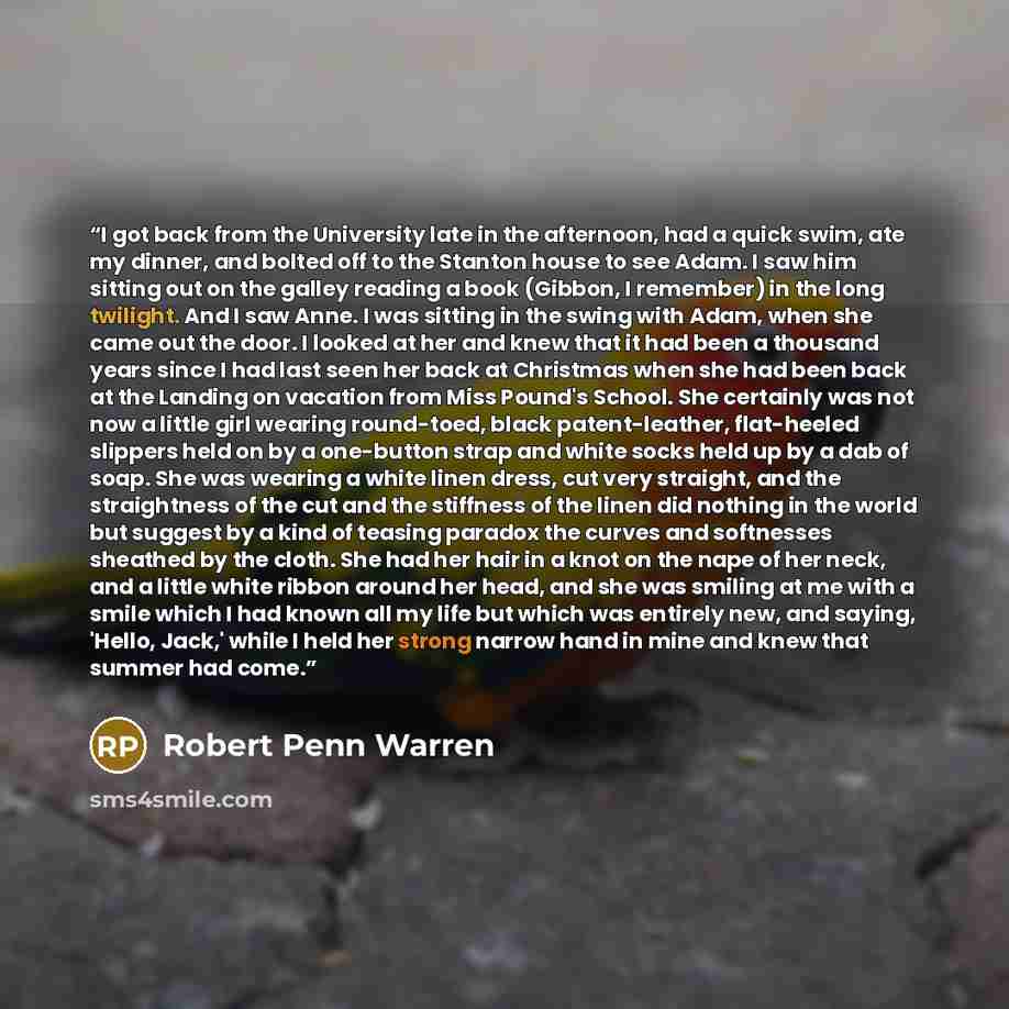 “I got back from the University late in the afternoon, had a quick swim, ate my dinner, and bolted off to the Stanton house to see Adam. I saw him sitting out on the galley reading a book (Gibbon, I remember) in the long twilight. And I saw Anne. I was sitting in the swing with Adam, when she came…” quote by Robert Penn Warren