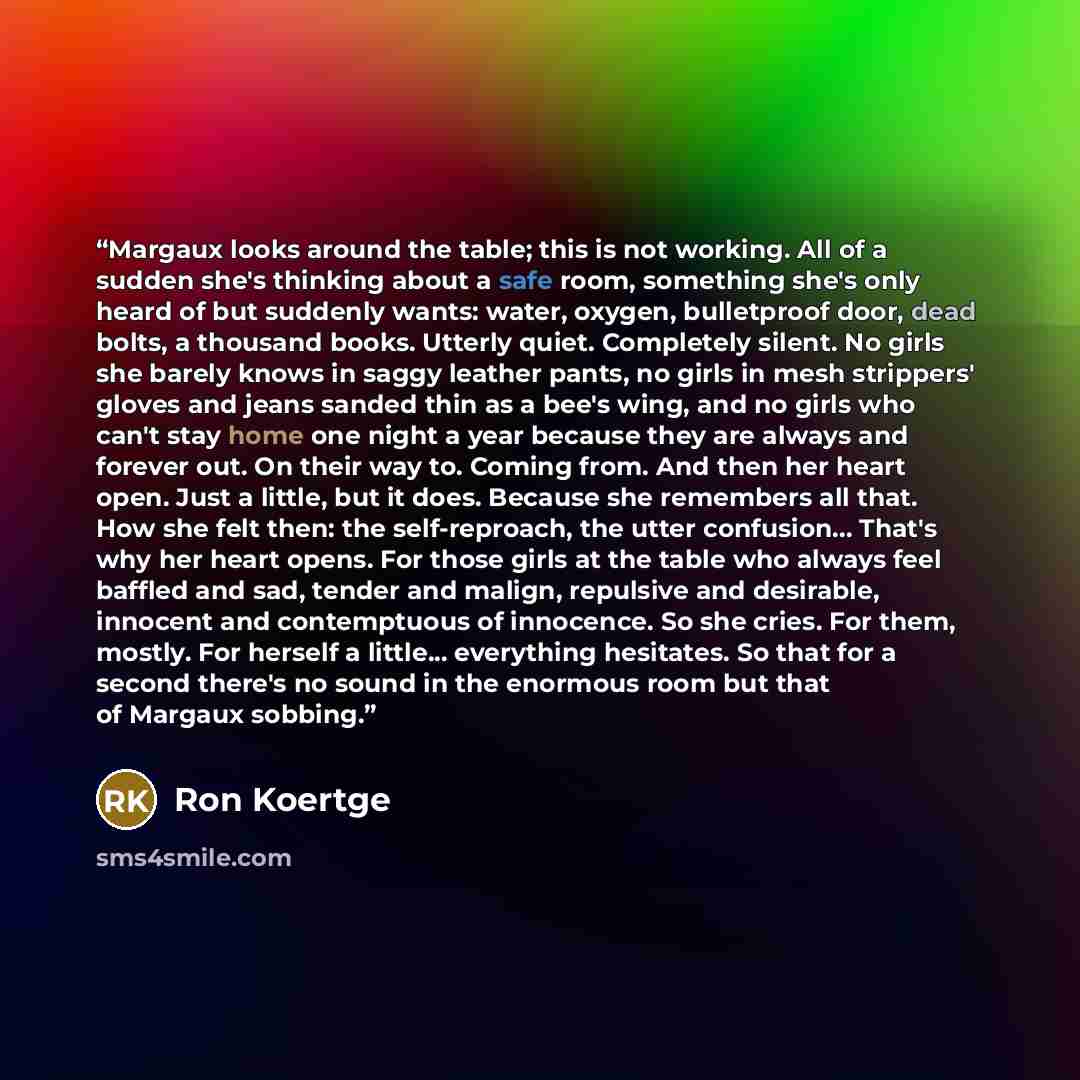 “Margaux looks around the table; this is not working. All of a sudden she's thinking about a safe room, something she's only heard of but suddenly wants: water, oxygen, bulletproof door, dead bolts, a thousand books. Utterly quiet. Completely silent. No girls she barely knows in saggy leather…” quote by Ron Koertge