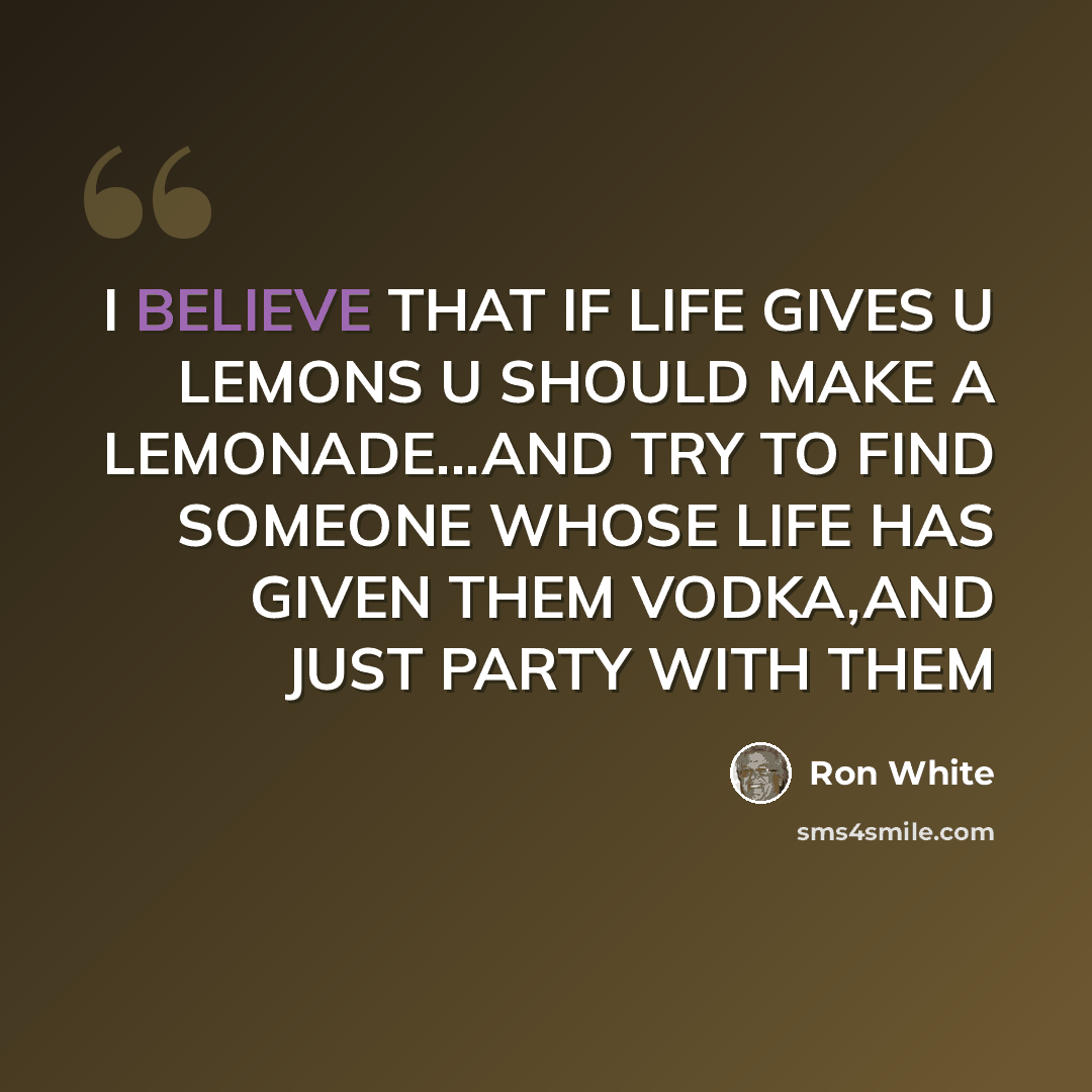 “I BELIEVE THAT IF LIFE GIVES U LEMONS U SHOULD MAKE A LEMONADE...AND TRY TO FIND SOMEONE WHOSE LIFE HAS GIVEN THEM VODKA,AND JUST PARTY WITH THEM” quote by RON WHITE