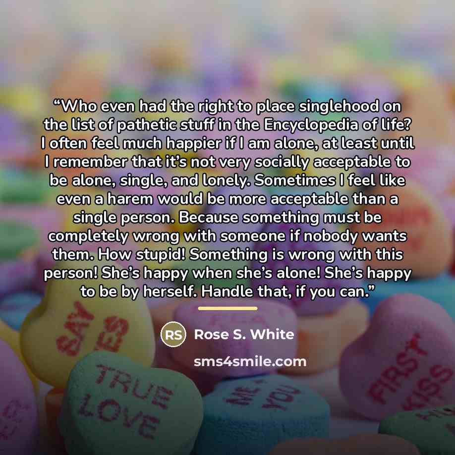 “Who even had the right to place singlehood on the list of pathetic stuff in the Encyclopedia of life? I often feel much happier if I am alone, at least until I remember that it’s not very socially acceptable to be alone, single, and lonely. Sometimes I feel like even a harem would be more…” quote by Rose S. White