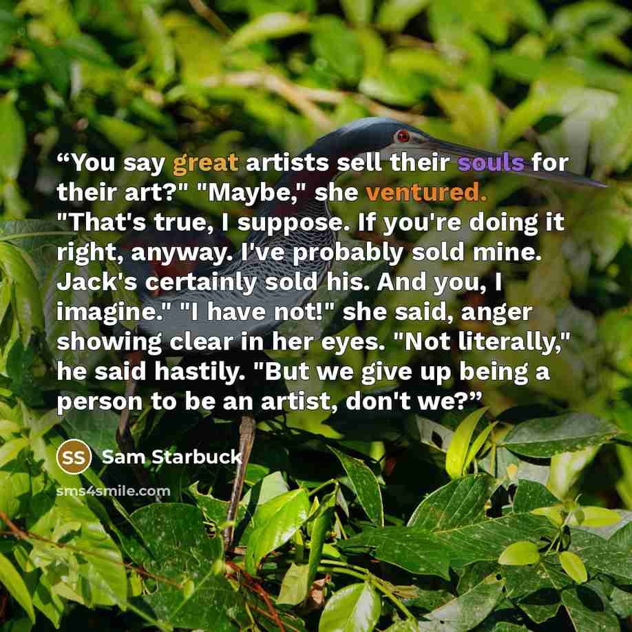 “You say great artists sell their souls for their art?" "Maybe," she ventured. "That's true, I suppose. If you're doing it right, anyway. I've probably sold mine. Jack's certainly sold his. And you, I imagine." "I have not!" she said, anger showing clear in her eyes. "Not literally," he said…” quote by Sam Starbuck