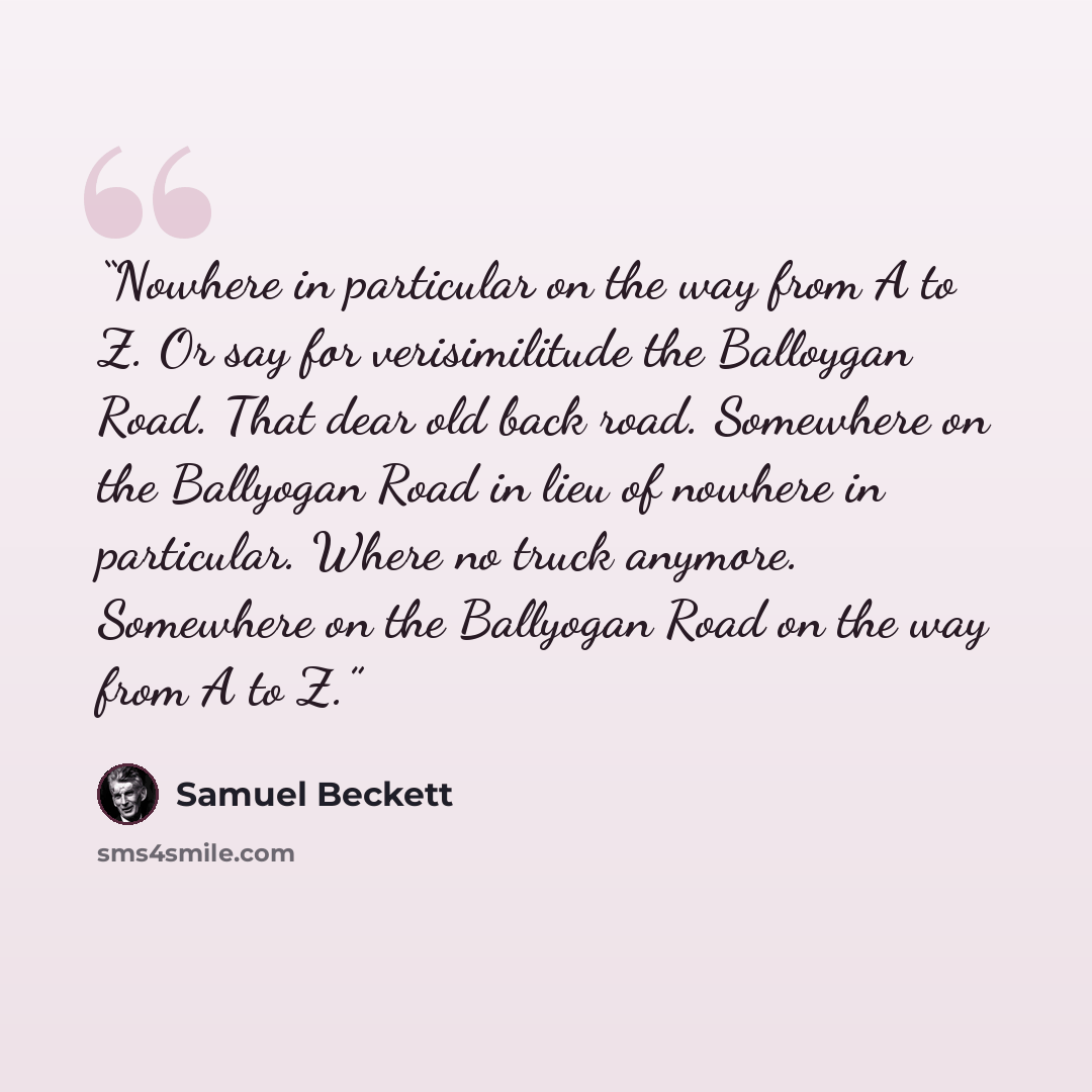“Nowhere in particular on the way from A to Z. Or say for verisimilitude the Balloygan Road. That dear old back road. Somewhere on the Ballyogan Road in lieu of nowhere in particular. Where no truck anymore. Somewhere on the Ballyogan Road on the way from A to Z.” quote by Samuel Beckett