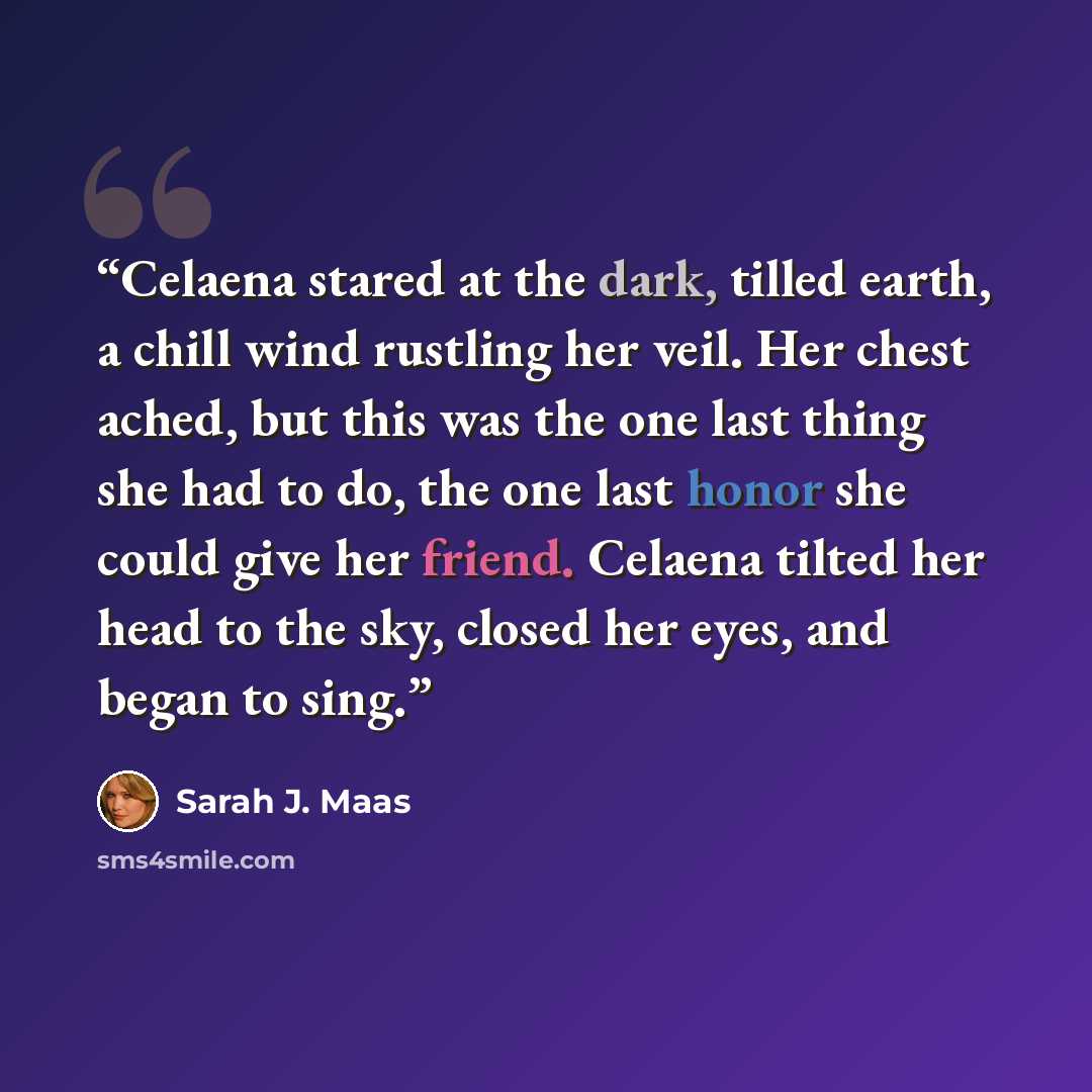“Celaena stared at the dark, tilled earth, a chill wind rustling her veil. Her chest ached, but this was the one last thing she had to do, the one last honor she could give her friend. Celaena tilted her head to the sky, closed her eyes, and began to sing.” quote by Sarah J. Maas