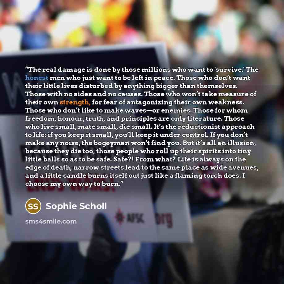 “The real damage is done by those millions who want to 'survive.' The honest men who just want to be left in peace. Those who don’t want their little lives disturbed by anything bigger than themselves. Those with no sides and no causes. Those who won’t take measure of their own strength, for fear…” quote by Sophie Scholl