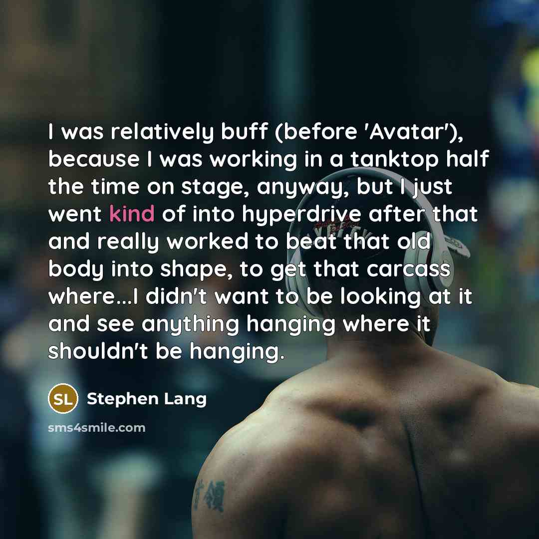 “I was relatively buff (before 'Avatar'), because I was working in a tanktop half the time on stage, anyway, but I just went kind of into hyperdrive after that and really worked to beat that old body into shape, to get that carcass where...I didn't want to be looking at it and see anything hanging…” quote by Stephen Lang