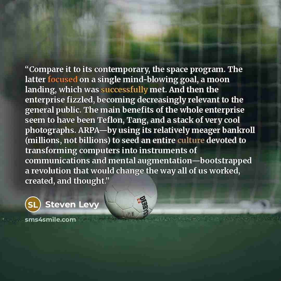 “Compare it to its contemporary, the space program. The latter focused on a single mind-blowing goal, a moon landing, which was successfully met. And then the enterprise fizzled, becoming decreasingly relevant to the general public. The main benefits of the whole enterprise seem to have been…” quote by Steven Levy