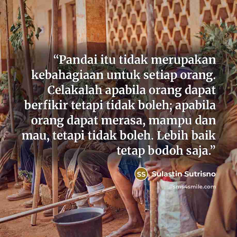 “Pandai itu tidak merupakan kebahagiaan untuk setiap orang. Celakalah apabila orang dapat berfikir tetapi tidak boleh; apabila orang dapat merasa, mampu dan mau, tetapi tidak boleh. Lebih baik tetap bodoh saja.” quote by Sulastin Sutrisno