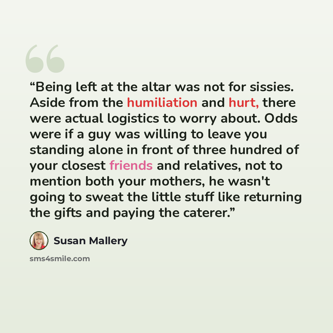 “Being left at the altar was not for sissies. Aside from the humiliation and hurt, there were actual logistics to worry about. Odds were if a guy was willing to leave you standing alone in front of three hundred of your closest friends and relatives, not to mention both your mothers, he wasn't…” quote by Susan Mallery
