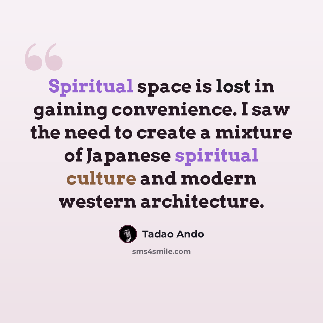 “Spiritual space is lost in gaining convenience. I saw the need to create a mixture of Japanese spiritual culture and modern western architecture.” quote by Tadao Ando