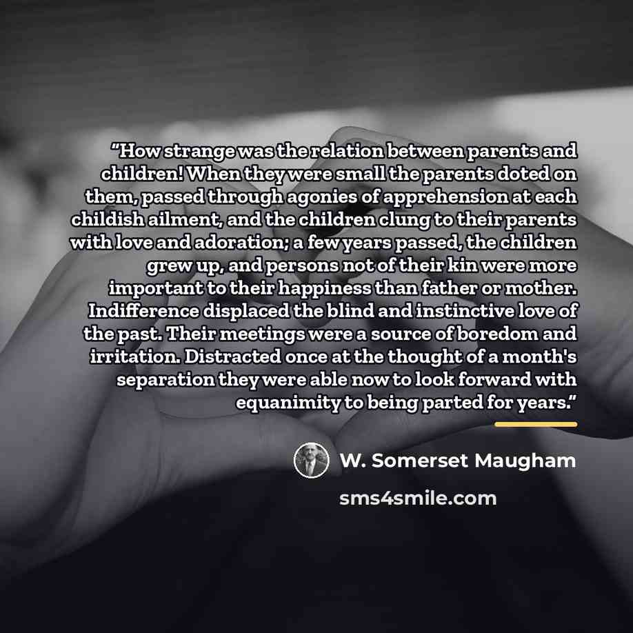 “How strange was the relation between parents and children! When they were small the parents doted on them, passed through agonies of apprehension at each childish ailment, and the children clung to their parents with love and adoration; a few years passed, the children grew up, and persons not of…” quote by W. Somerset Maugham