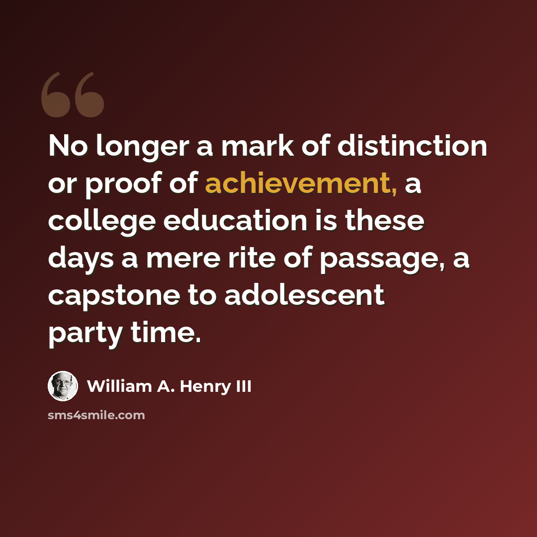 “No longer a mark of distinction or proof of achievement, a college education is these days a mere rite of passage, a capstone to adolescent party time.” quote by William A. Henry III