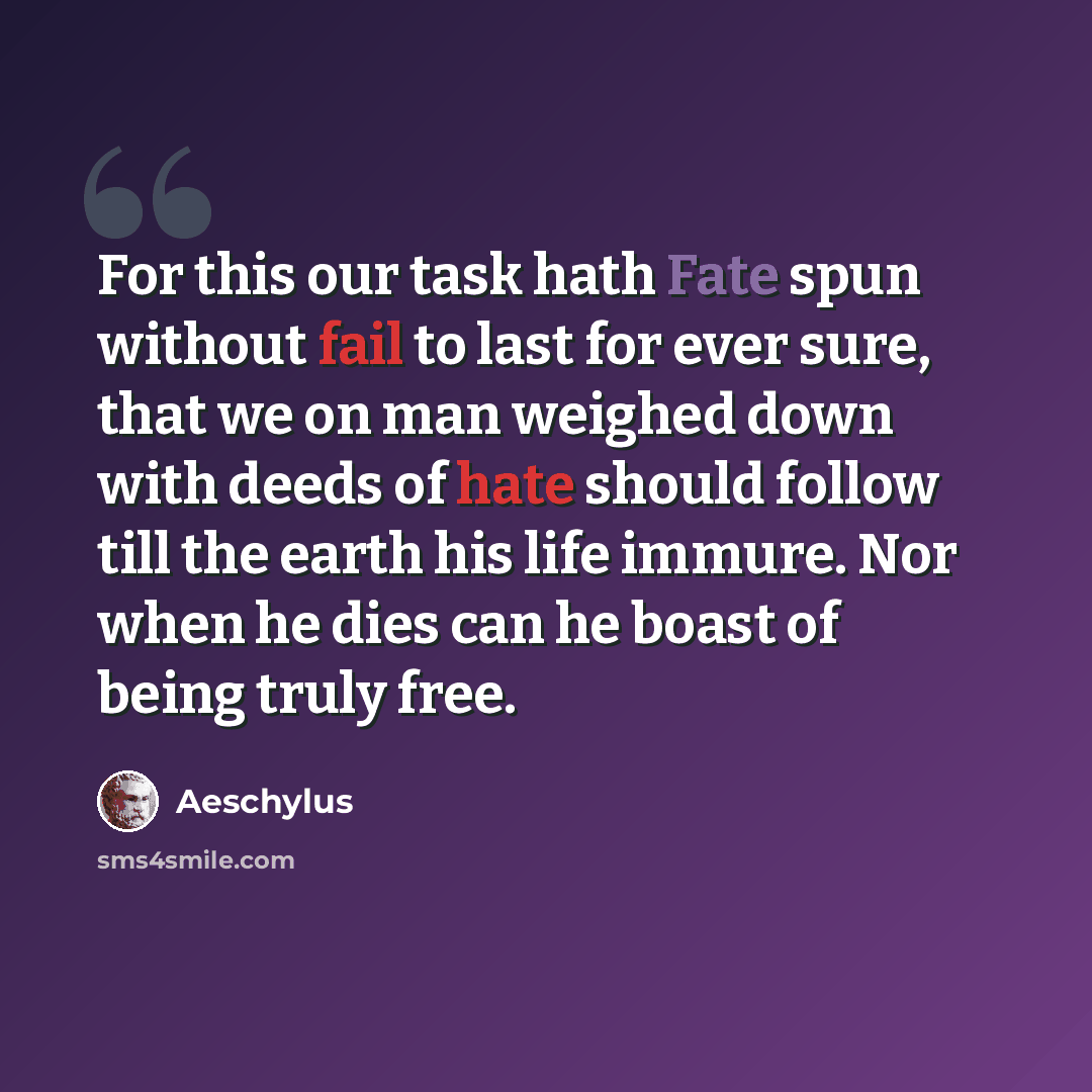 “For this our task hath Fate spun without fail to last for ever sure, that we on man weighed down with deeds of hate should follow till the earth his life immure. Nor when he dies can he boast of being truly free.” quote by Aeschylus