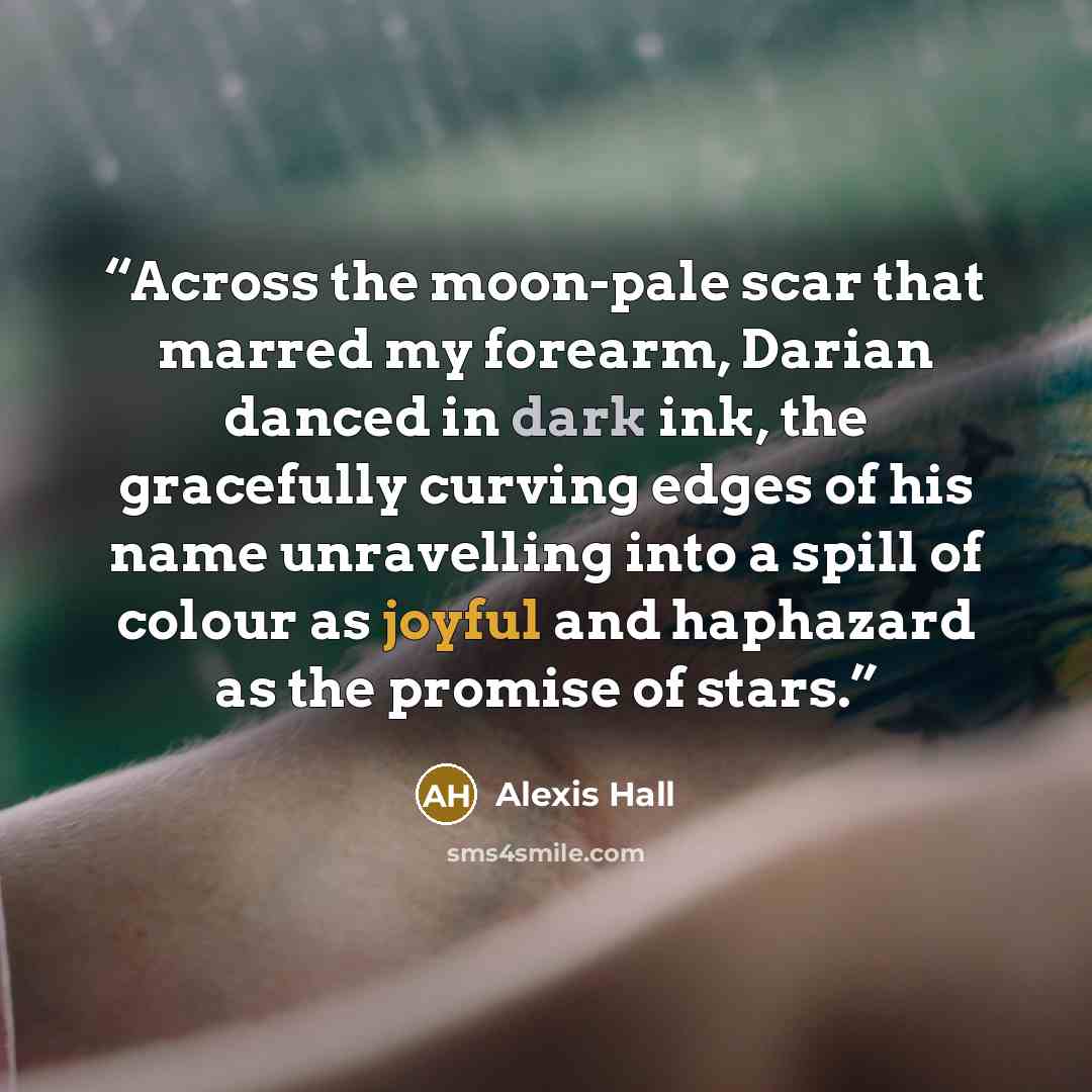 “Across the moon-pale scar that marred my forearm, Darian danced in dark ink, the gracefully curving edges of his name unravelling into a spill of colour as joyful and haphazard as the promise of stars.” quote by Alexis Hall