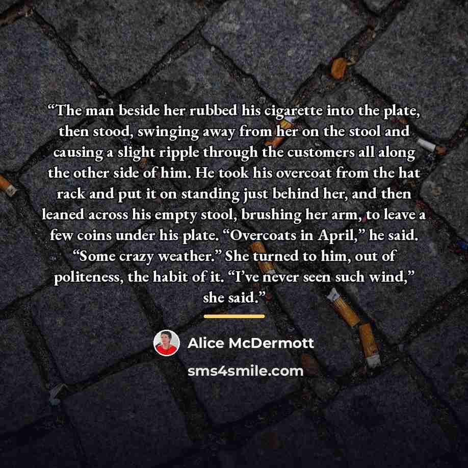 “The man beside her rubbed his cigarette into the plate, then stood, swinging away from her on the stool and causing a slight ripple through the customers all along the other side of him. He took his overcoat from the hat rack and put it on standing just behind her, and then leaned across his empty…” quote by Alice McDermott