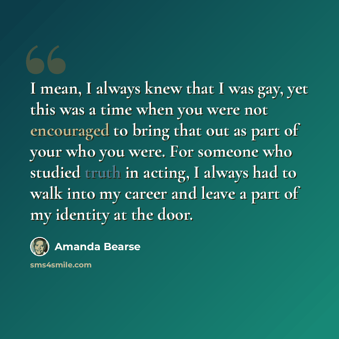 “I mean, I always knew that I was gay, yet this was a time when you were not encouraged to bring that out as part of your who you were. For someone who studied truth in acting, I always had to walk into my career and leave a part of my identity at the door.” quote by Amanda Bearse