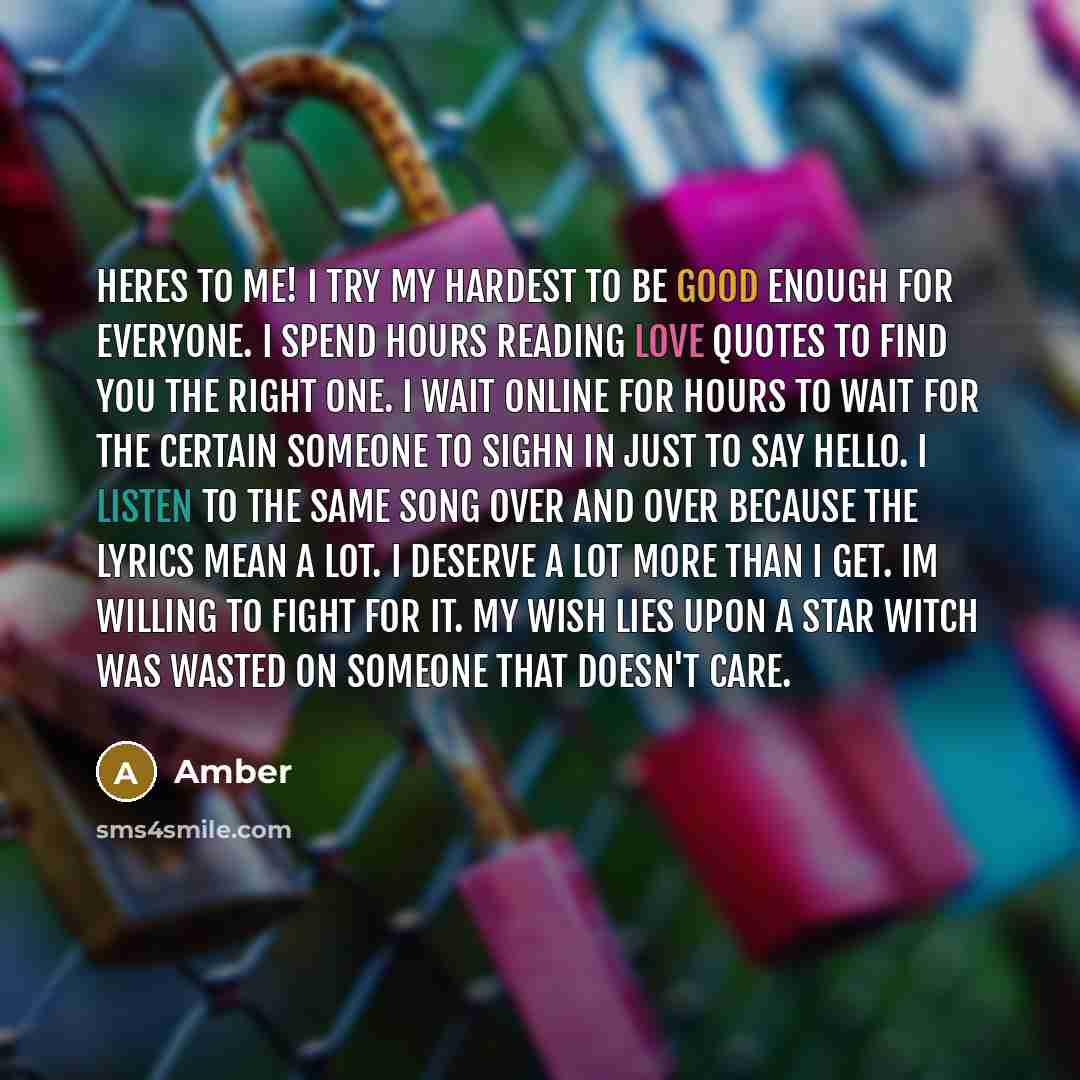 “HERES TO ME! I try my hardest to be good enough for everyone. I spend hours reading love quotes to find you the right one. I wait online for hours to wait for the certain someone to sighn in just to say Hello. I listen to the same song over and over because the lyrics mean a lot. I deserve a lot…” quote by Amber